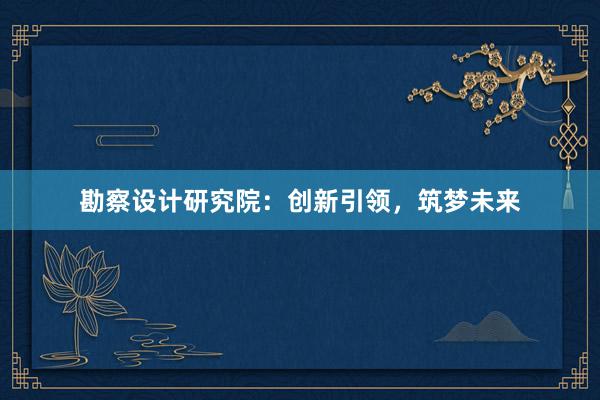 勘察设计研究院：创新引领，筑梦未来