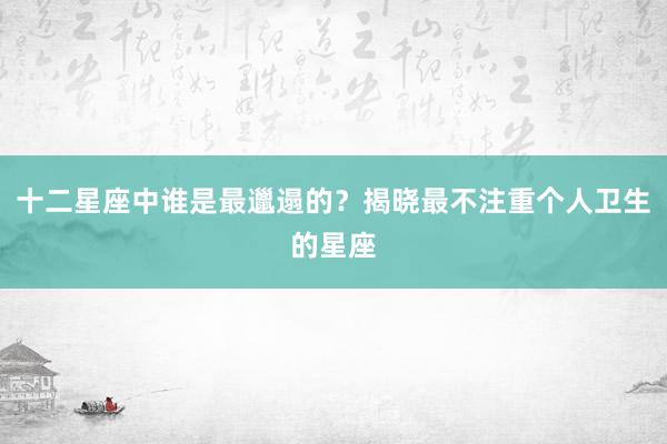 十二星座中谁是最邋遢的？揭晓最不注重个人卫生的星座